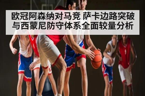 欧冠阿森纳对马竞 萨卡边路突破与西蒙尼防守体系全面较量分析