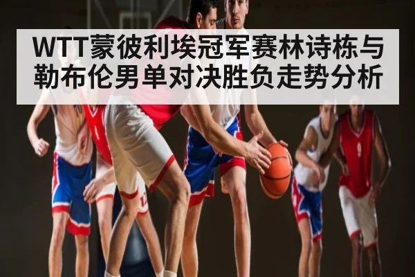 WTT蒙彼利埃冠军赛林诗栋与勒布伦男单对决胜负走势分析