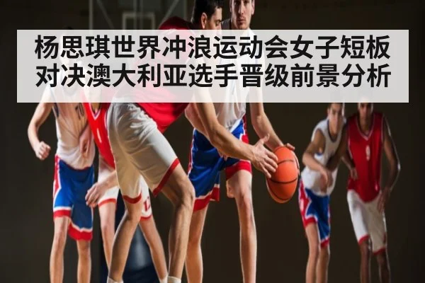 杨思琪世界冲浪运动会女子短板对决澳大利亚选手晋级前景分析