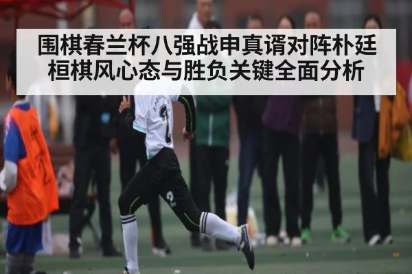 围棋春兰杯八强战申真谞对阵朴廷桓棋风心态与胜负关键全面分析