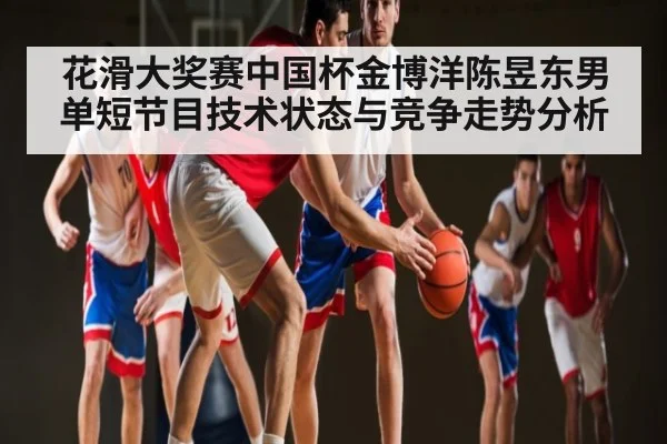 花滑大奖赛中国杯金博洋陈昱东男单短节目技术状态与竞争走势分析